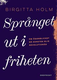 Birgitta Holm Språnget ut i friheten : Om ögonblicket då konsten blir revolutionär